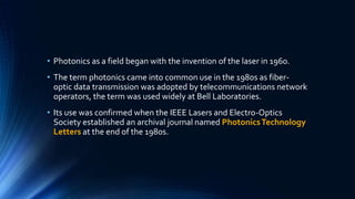 • Photonics as a field began with the invention of the laser in 1960.
• The term photonics came into common use in the 1980s as fiber-
optic data transmission was adopted by telecommunications network
operators, the term was used widely at Bell Laboratories.
• Its use was confirmed when the IEEE Lasers and Electro-Optics
Society established an archival journal named PhotonicsTechnology
Letters at the end of the 1980s.
 