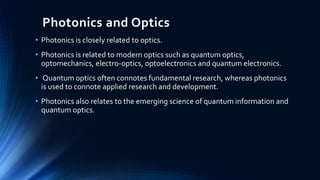 Photonics and Optics
• Photonics is closely related to optics.
• Photonics is related to modern optics such as quantum optics,
optomechanics, electro-optics, optoelectronics and quantum electronics.
• Quantum optics often connotes fundamental research, whereas photonics
is used to connote applied research and development.
• Photonics also relates to the emerging science of quantum information and
quantum optics.
 