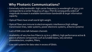 Why Photonic Communications?
• Extremely wide bandwidth: high carrier frequency ( a wavelength of 1552.5 nm
corresponds to a center frequency of 193.1THz!) & consequently orders of
magnitude increase in available transmission bandwidth & larger information
capacity.
• Optical Fibers have small size & light weight.
• Optical Fibers are immune to electromagnetic interference (high voltage
transmission lines, radar systems, power electronic systems, airborne systems)
• Lack of EMI cross talk between channels
• Availability of very low loss Fibers (0.25 to 0.3 dB/km), high performance active &
passive photonic components such as tunable lasers, very sensitive
photodetectors, couplers, filters,
• Low cost systems for data rates in excess of Gbit/s.
 