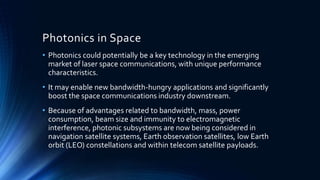 Photonics in Space
• Photonics could potentially be a key technology in the emerging
market of laser space communications, with unique performance
characteristics.
• It may enable new bandwidth-hungry applications and significantly
boost the space communications industry downstream.
• Because of advantages related to bandwidth, mass, power
consumption, beam size and immunity to electromagnetic
interference, photonic subsystems are now being considered in
navigation satellite systems, Earth observation satellites, low Earth
orbit (LEO) constellations and within telecom satellite payloads.
 