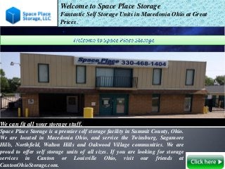 Welcome to Space Place Storage
Fantastic Self Storage Units in Macedonia Ohio at Great
Prices.
We can fit all your storage stuff.
Space Place Storage is a premier self storage facility in Summit County, Ohio.
We are located in Macedonia Ohio, and service the Twinsburg, Sagamore
Hills, Northfield, Walton Hills and Oakwood Village communities. We are
proud to offer self storage units of all sizes. If you are looking for storage
services in Canton or Louisville Ohio, visit our friends at
CantonOhioStorage.com.
 