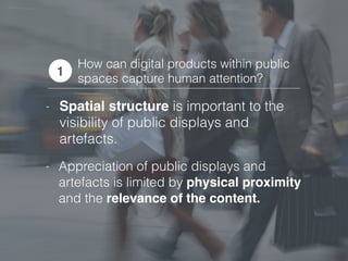 How can digital products within public
spaces capture human attention?
1
- Appreciation of public displays and
artefacts is limited by physical proximity
and the relevance of the content.
- Spatial structure is important to the
visibility of public displays and
artefacts.
 