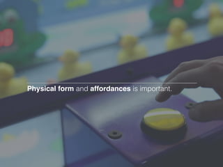 Physical form and affordances is important.
 