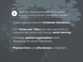 How can digital products within public
spaces communicate interaction modes?
2
- Create opportunities for Incidental interaction.
- The “Honey-pot” effect provides opportunity to
communicate interactivity through social learning.
- Consider spatial organisation when
designing for social interaction.
- Physical form and affordances is important.
 