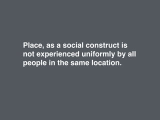 Place, as a social construct is
not experienced uniformly by all
people in the same location.
 