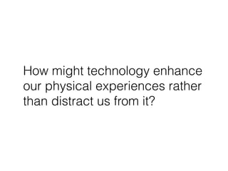 How might technology enhance
our physical experiences rather
than distract us from it?
 