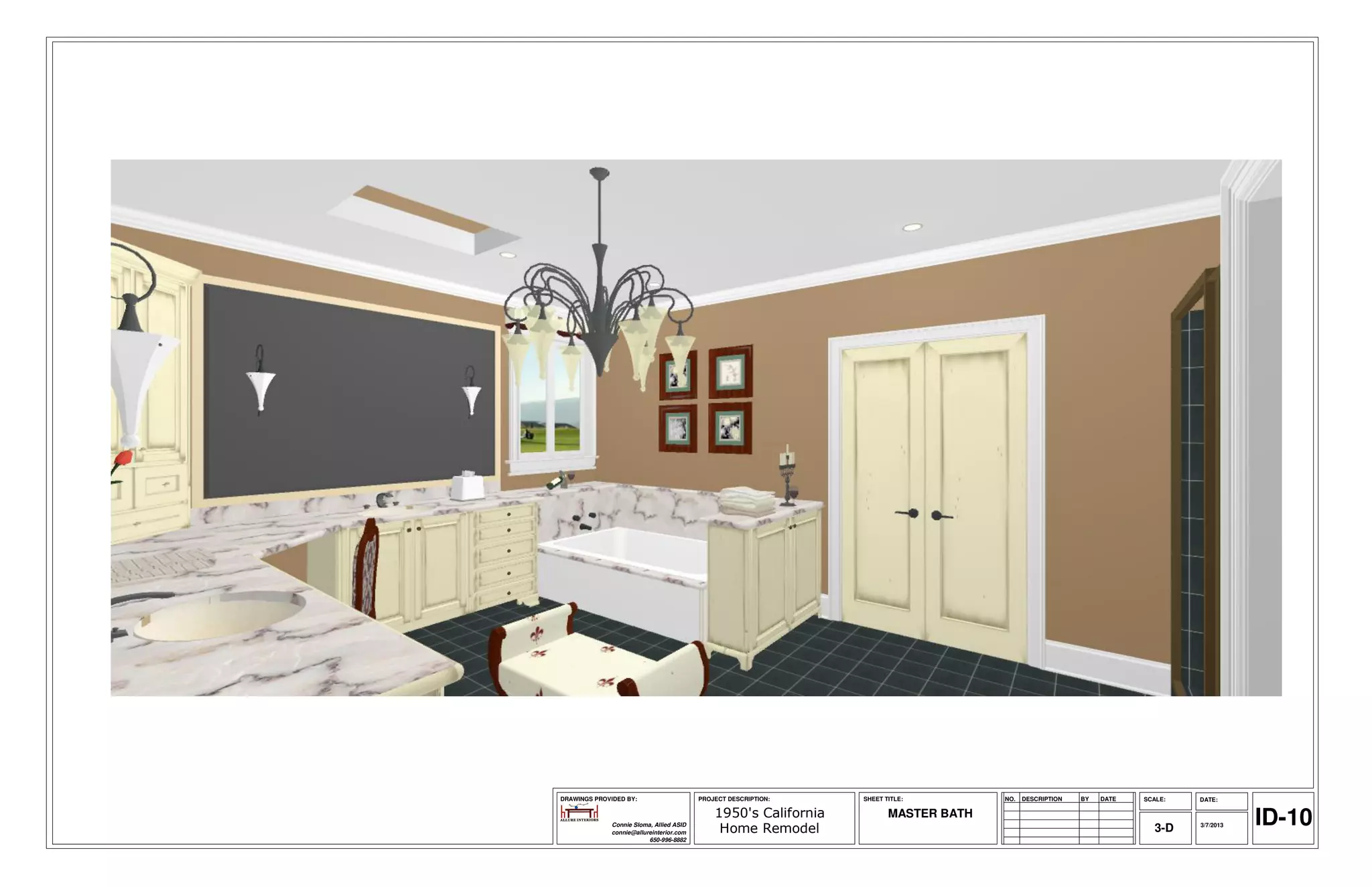 DRAWINGS PROVIDED BY:                     PROJECT DESCRIPTION:    SHEET TITLE:         NO.   DESCRIPTION   BY   DATE   SCALE:   DATE:

                                              1950's California
              Connie Sloma, Allied ASID
              connie@allureinterior.com        Home Remodel
                                                                         MASTER BATH
                                                                                                                          3-D   3/7/2013   ID-10
                          650-996-8882
 