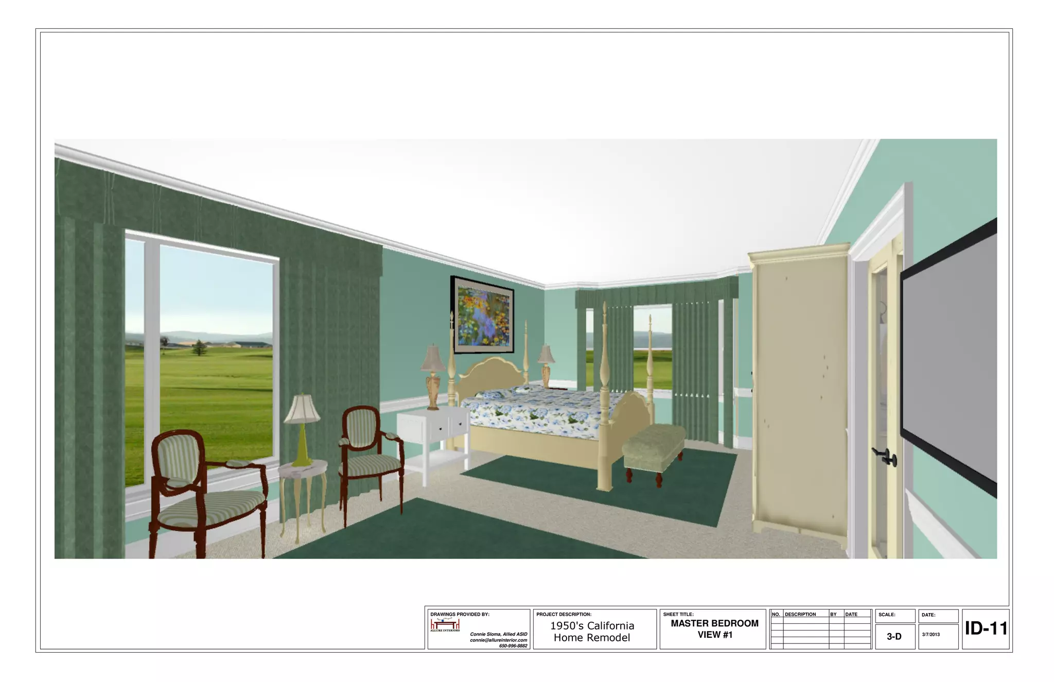 DRAWINGS PROVIDED BY:                     PROJECT DESCRIPTION:    SHEET TITLE:       NO.   DESCRIPTION   BY   DATE   SCALE:   DATE:

                                                                    MASTER BEDROOM
              Connie Sloma, Allied ASID
              connie@allureinterior.com
                                              1950's California
                                               Home Remodel             VIEW #1                                         3-D   3/7/2013   ID-11
                          650-996-8882
 