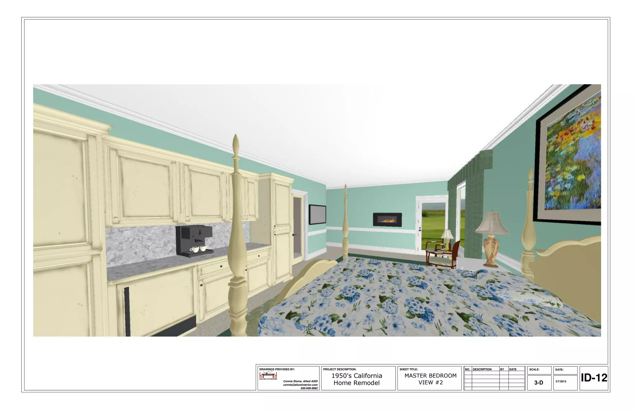 DRAWINGS PROVIDED BY:                     PROJECT DESCRIPTION:    SHEET TITLE:        NO.   DESCRIPTION   BY   DATE   SCALE:   DATE:

                                              1950's California
              Connie Sloma, Allied ASID
              connie@allureinterior.com        Home Remodel
                                                                     MASTER BEDROOM
                                                                         VIEW #2                                         3-D   3/7/2013   ID-12
                          650-996-8882
 