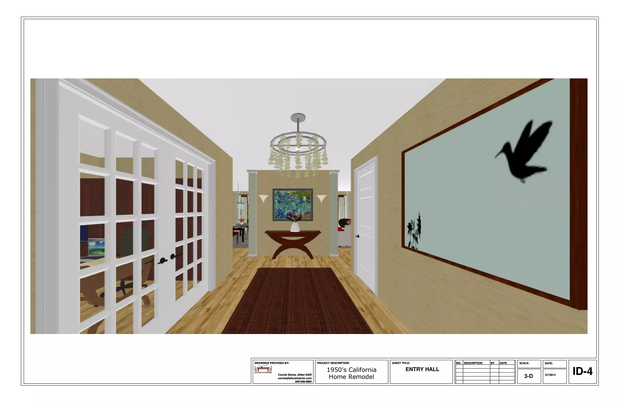 DRAWINGS PROVIDED BY:                     PROJECT DESCRIPTION:     SHEET TITLE:         NO.   DESCRIPTION   BY   DATE   SCALE:   DATE:



              Connie Sloma, Allied ASID
              connie@allureinterior.com
                                               1950's California
                                                Home Remodel
                                                                           ENTRY HALL
                                                                                                                           3-D   3/7/2013   ID-4
                          650-996-8882
 