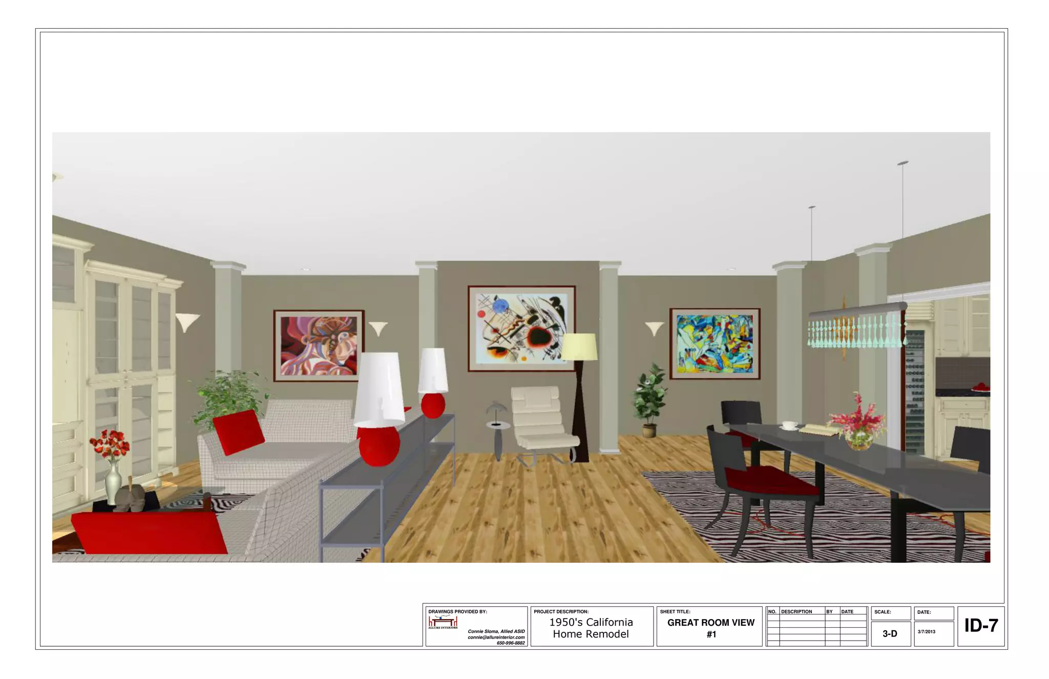 DRAWINGS PROVIDED BY:                     PROJECT DESCRIPTION:     SHEET TITLE:        NO.   DESCRIPTION   BY   DATE   SCALE:   DATE:

                                               1950's California
              Connie Sloma, Allied ASID
              connie@allureinterior.com         Home Remodel
                                                                     GREAT ROOM VIEW
                                                                            #1                                            3-D   3/7/2013   ID-7
                          650-996-8882
 