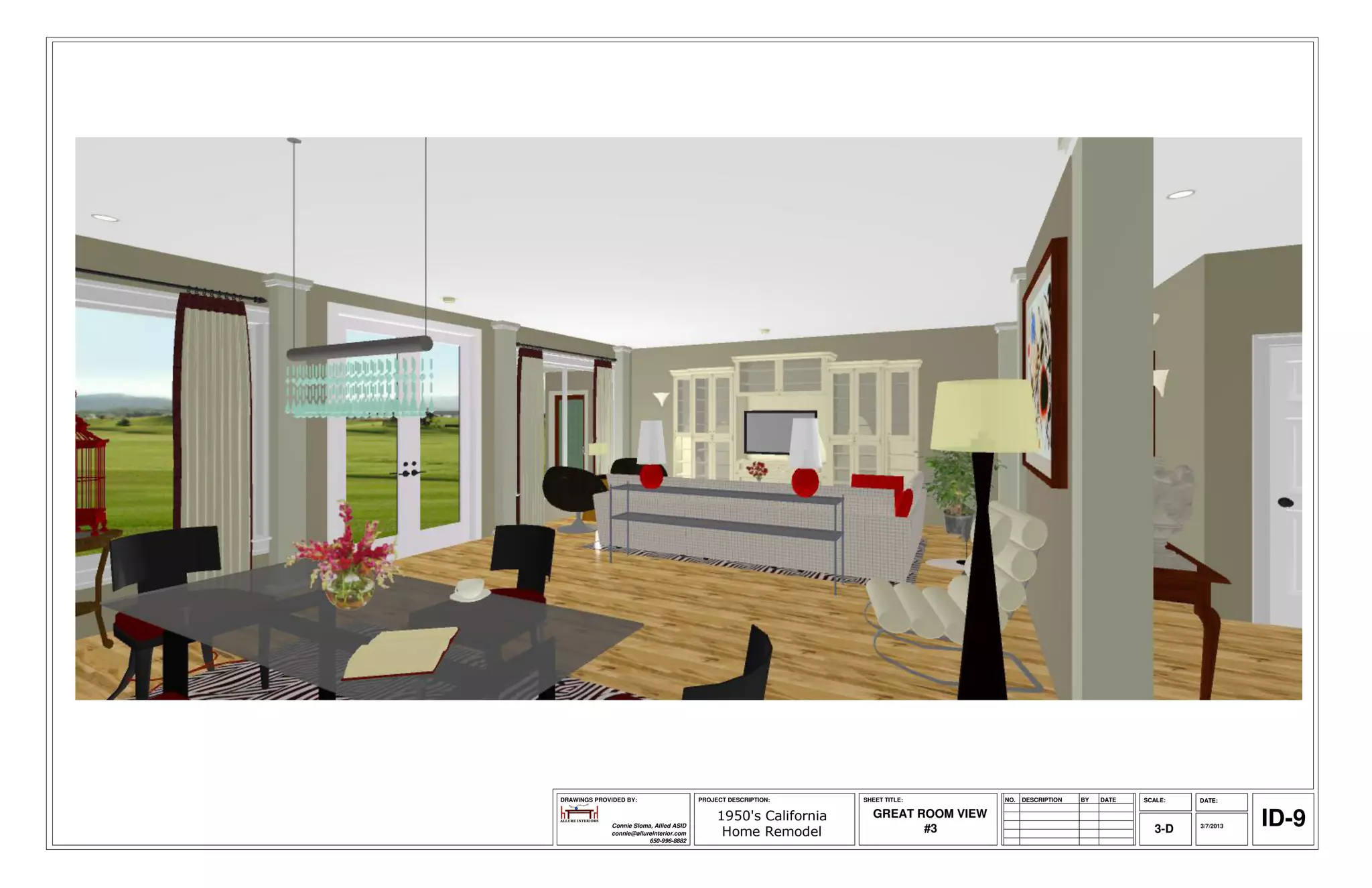 DRAWINGS PROVIDED BY:                     PROJECT DESCRIPTION:     SHEET TITLE:        NO.   DESCRIPTION   BY   DATE   SCALE:   DATE:



              Connie Sloma, Allied ASID
              connie@allureinterior.com
                                               1950's California
                                                Home Remodel
                                                                     GREAT ROOM VIEW
                                                                            #3                                            3-D   3/7/2013   ID-9
                          650-996-8882
 