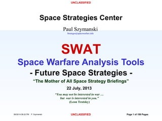 UNCLASSIFIED
06/30/14 08:22 PM P. Szymanski UNCLASSIFIED Page 1 of 189 Pages
22 July, 2013
“You may not be interested in war …
but war is interested in you.”
(Leon Trotsky)
- Future Space Strategies -
SWAT
Space Warfare Analysis Tools
“The Mother of All Space Strategy Briefings”
Paul Szymanski
Strategos@spacewarfare.info
Space Strategies Center
 