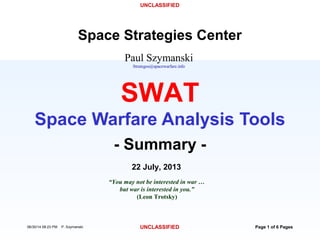 UNCLASSIFIED
06/30/14 08:23 PM P. Szymanski UNCLASSIFIED Page 1 of 6 Pages
Paul Szymanski
Strategos@spacewarfare.info
Space Strategies Center
22 July, 2013
“You may not be interested in war …
but war is interested in you.”
(Leon Trotsky)
- Summary -
SWAT
Space Warfare Analysis Tools
 