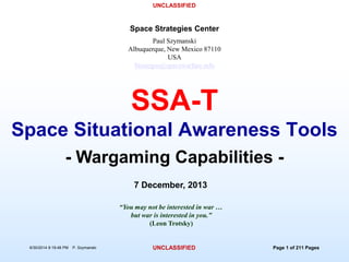 UNCLASSIFIED
6/30/2014 8:19:48 PM P. Szymanski UNCLASSIFIED Page 1 of 211 Pages
Paul Szymanski
Albuquerque, New Mexico 87110
USA
Strategos@spacewarfare.info
Space Strategies Center
7 December, 2013
“You may not be interested in war …
but war is interested in you.”
(Leon Trotsky)
- Wargaming Capabilities -
SSA-T
Space Situational Awareness Tools
 