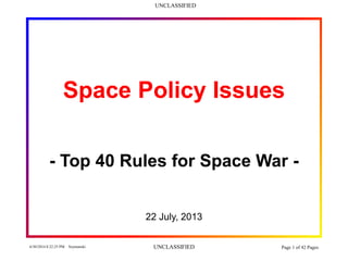 UNCLASSIFIED
6/30/2014 8:22:25 PM Szymanski UNCLASSIFIED Page 1 of 42 Pages
Space Policy Issues
- Top 40 Rules for Space War -
22 July, 2013
 