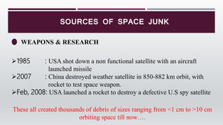 SOURCES OF SPACE JUNK
WEAPONS & RESEARCH
1985 : USA shot down a non functional satellite with an aircraft
launched missile
2007 : China destroyed weather satellite in 850-882 km orbit, with
rocket to test space weapon.
Feb, 2008: USA launched a rocket to destroy a defective U.S spy satellite
These all created thousands of debris of sizes ranging from <1 cm to >10 cm
orbiting space till now….
 