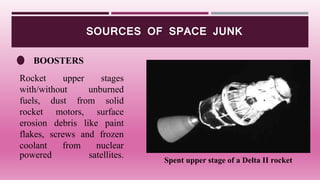 SOURCES OF SPACE JUNK
BOOSTERS
Spent upper stage of a Delta II rocket
Rocket upper stages
with/without unburned
fuels, dust from solid
rocket motors, surface
erosion debris like paint
flakes, screws and frozen
coolant from nuclear
powered satellites.
 