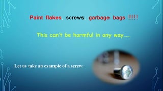 This can’t be harmful in any way……
Paint flakes, screws, garbage bags !!!!!
Let us take an example of a screw.
 