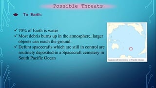 Possible Threats
To Earth:
 70% of Earth is water
 Most debris burns up in the atmosphere, larger
objects can reach the ground.
 Defunt spacecrafts which are still in control are
routinely deposited in a Spacecraft cemetery in
South Pacific Ocean
 