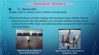 Possible Threats
To Spacecrafts:
 Space junk is a threat to active satellites and spaceships.
 Several incidences of junks crashing with operational space shuttles, thermal
protection system tiles and satellites were recorded. Incidents became already
common by the 1990s. Study concluded that debris accounted for half of the overall
risk to the Shuttle
Bullet like hole on radiator of
Space shuttle Endeavour
Space Station Mir’s solar panels are
damaged by junks
 