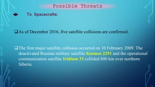 Possible Threats
To Spacecrafts:
As of December 2016, five satellite collisions are confirmed.
The first major satellite collision occurred on 10 February 2009. The
deactivated Russian military satellite Kosmos 2251 and the operational
communication satellite Iridium 33 collided 800 km over northern
Siberia.
 