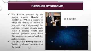 Kessler syndrome
 The Kessler proposed by the
NASA scientist Donald J.
Kessler in 1978, is a scenario in
which the density of objects in
low earth orbit is high enough that
collisions between objects could
cause a cascade where each
collision generates space debris
thus creating a chain of collision
and explosions.
 The 2013 film Gravity features a
Kessler syndrome catastrophe as
the event.
D. J. Kessler
 