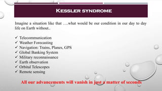 Kessler syndrome
Imagine a situation like that ….what would be our condition in our day to day
life on Earth without..
 Telecommunication
 Weather Forecasting
 Navigation: Trains, Planes, GPS
 Global Banking System
 Military reconnaissance
 Earth observation
 Orbital Telescopes
 Remote sensing
All our advancements will vanish in just a matter of seconds
 