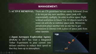 MANAGEMENT:
2) ACTIVE REMOVAL: There are UN guidelines but are rarely followed. Even
if do not put any new satellites, space junk will
exponentially multiply. In order to allow space flight
without restriction in future 5 to 10 objects need to be
removed actively to stabilize space junk. Moreover,
jurisdiction plays another role as one has to get
permission to interact with a piece of space junk from
other institute.
i) Japan Aerospace Exploration Agency
(JAXA) in 2017 has tried a Integrated
Tether Experiment to pass current into
defunct satellites to reduce their speed so
that they burn up in atmosphere.
 