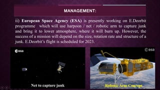 MANAGEMENT:
ii) European Space Agency (ESA) is presently working on E.Deorbit
programme which will use harpoon / net / robotic arm to capture junk
and bring it to lower atmosphere, where it will burn up. However, the
success of a mission will depend on the size, rotation rate and structure of a
junk. E.Deorbit’s flight is scheduled for 2023.
Robotic Arm Concept
Net to capture junk
 
