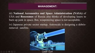MANAGEMENT:
iii) National Aeronautics and Space Administration (NASA) of
USA and Roscosmos of Russia also thinks of developing lasers to
burn up junk in space. But, weaponizing space is not acceptable.
iv) Japanese private sector startup, Astroscale is designing a debris-
removal satellite.
Laser Gun
 