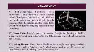 MANAGEMENT:
V) Self-Destructing Satellites: Swiss
researchers have devised a small satellite,
called CleanSpace One, which could find and
then grab onto space junk with jellyfish-like
tentacles. Both the satellite and the space debris
would be destroyed during the heat and friction
of re-entry.
VI) Space Pods: Russia's space corporation, Energia, is planning to build a
space pod to knock junk out of orbit. It will be nuclear powered and can service
for 15 years.
VII) Sticky Booms: Altius Space Machines is currently developing a robotic
arm system it calls a "sticky boom", which can extend up to 100 meters, and
uses electroadhesion to bring down defunct satellites.
 