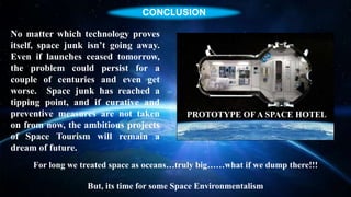 SOURCES OF SPACE JUNK
No matter which technology proves
itself, space junk isn’t going away.
Even if launches ceased tomorrow,
the problem could persist for a
couple of centuries and even get
worse. Space junk has reached a
tipping point, and if curative and
preventive measures are not taken
on from now, the ambitious projects
of Space Tourism will remain a
dream of future.
For long we treated space as oceans…truly big……what if we dump there!!!
But, its time for some Space Environmentalism
PROTOTYPE OF A SPACE HOTEL
CONCLUSION
 