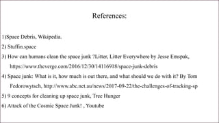 References:
1)Space Debris, Wikipedia.
2) Stuffin.space
3) How can humans clean the space junk ?Litter, Litter Everywhere by Jesse Emspak,
https://www.theverge.com/2016/12/30/14116918/space-junk-debris
4) Space junk: What is it, how much is out there, and what should we do with it? By Tom
Fedorowytsch, http://www.abc.net.au/news/2017-09-22/the-challenges-of-tracking-sp
5) 9 concepts for cleaning up space junk, Tree Hunger
6) Attack of the Cosmic Space Junk! , Youtube
 
