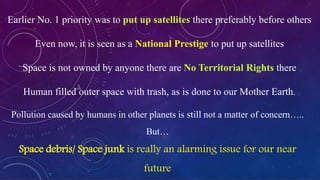 Pollution caused by humans in other planets is still not a matter of concern…..
But…
Space debris/ Space junk is really an alarming issue for our near
future
Earlier No. 1 priority was to put up satellites there preferably before others
Even now, it is seen as a National Prestige to put up satellites
Space is not owned by anyone there are No Territorial Rights there
Human filled outer space with trash, as is done to our Mother Earth.
 