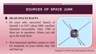 SOURCES OF SPACE JUNK
DEAD SPACECRAFTS
 60 years after successful launch of
Sputnik 1 in 1957, about 5000 satellites
launched successfully. Only 1300 of
them are in operation. Others just add
up to the trash there.
 Non functional satellites remain in orbit
for hundreds of years before they fall
and burn up Vanguard 1 (1958) will remain another 240 years
 