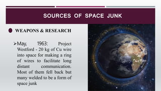 SOURCES OF SPACE JUNK
WEAPONS & RESEARCH
May, 1963: Project
Westford - 20 kg of Cu wire
into space for making a ring
of wires to facilitate long
distant communication.
Most of them fell back but
many welded to be a form of
space junk
 