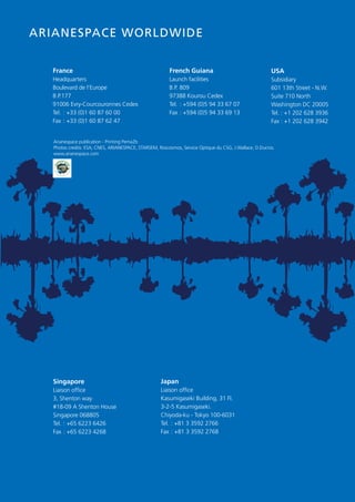 12

     AriAnespAce worldwide


       France                                                French Guiana                                   USA
       Headquarters                                          Launch facilities                               Subsidiary
       Boulevard de l’Europe                                 B.P. 809                                        601 13th Street - N.W.
       B.P.177                                               97388 Kourou Cedex                              Suite 710 North
       91006 Evry-Courcouronnes Cedex                        Tel. : +594 (0)5 94 33 67 07                    Washington DC 20005
       Tel. : +33 (0)1 60 87 60 00                           Fax : +594 (0)5 94 33 69 13                     Tel. : +1 202 628 3936
       Fax : +33 (0)1 60 87 62 47                                                                            Fax : +1 202 628 3942


       Arianespace publication - Printing Pema2b
       Photos credits: ESA, CNES, ARIANESPACE, STARSEM, Roscosmos, Service Optique du CSG, J.Wallace, D.Ducros.
       www.arianespace.com




       Singapore                                         Japan
       Liaison office                                    Liaison office
       3, Shenton way                                    Kasumigaseki Building, 31 FI.
       #18-09 A Shenton House                            3-2-5 Kasumigaseki.
       Singapore 068805                                  Chiyoda-ku - Tokyo 100-6031
       Tel. : +65 6223 6426                              Tel. : +81 3 3592 2766
       Fax : +65 6223 4268                               Fax : +81 3 3592 2768
 