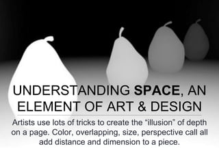 UNDERSTANDING SPACE, AN
ELEMENT OF ART & DESIGN
Artists use lots of tricks to create the “illusion” of depth
on a page. Color, overlapping, size, perspective call all
add distance and dimension to a piece.
 