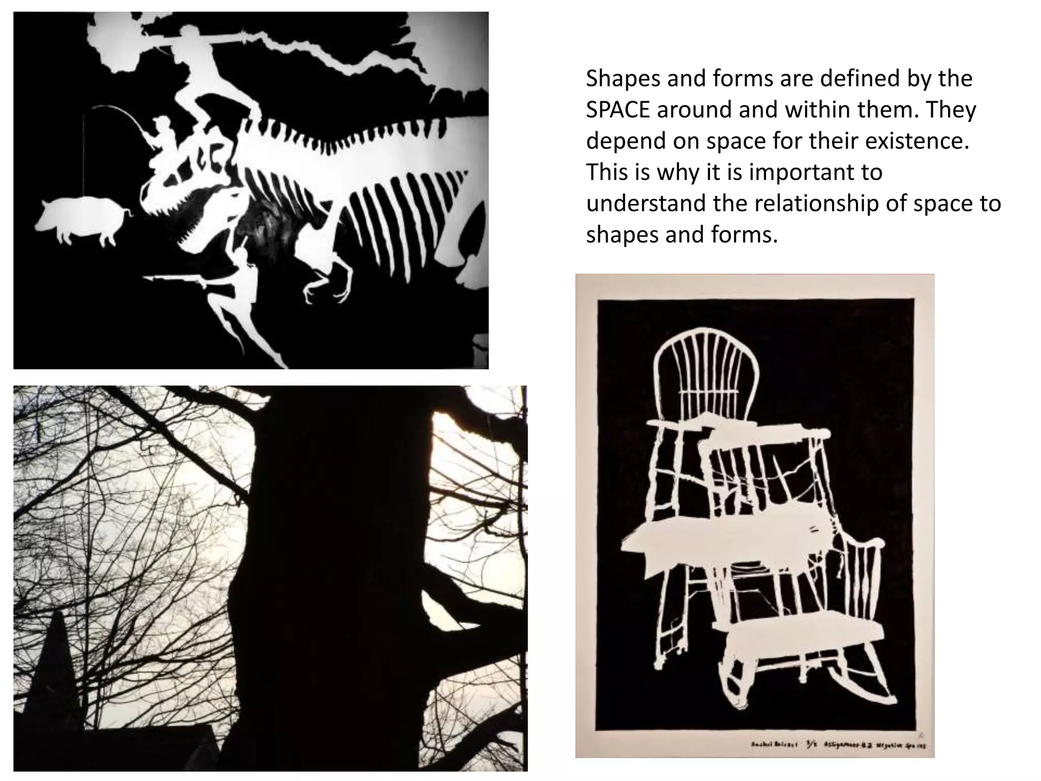 Shapes and forms are defined by the
SPACE around and within them. They
depend on space for their existence.
This is why it is important to
understand the relationship of space to
shapes and forms.