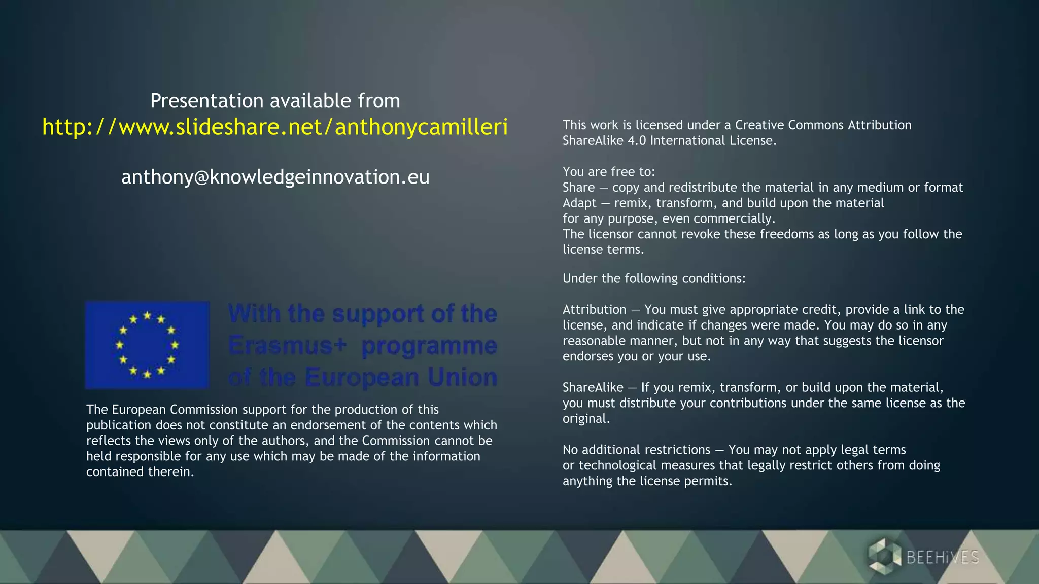 Under the following conditions:
Attribution — You must give appropriate credit, provide a link to the
license, and indicate if changes were made. You may do so in any
reasonable manner, but not in any way that suggests the licensor
endorses you or your use.
ShareAlike — If you remix, transform, or build upon the material,
you must distribute your contributions under the same license as the
original.
No additional restrictions — You may not apply legal terms
or technological measures that legally restrict others from doing
anything the license permits.
This work is licensed under a Creative Commons Attribution
ShareAlike 4.0 International License.
You are free to:
Share — copy and redistribute the material in any medium or format
Adapt — remix, transform, and build upon the material
for any purpose, even commercially.
The licensor cannot revoke these freedoms as long as you follow the
license terms.
The European Commission support for the production of this
publication does not constitute an endorsement of the contents which
reflects the views only of the authors, and the Commission cannot be
held responsible for any use which may be made of the information
contained therein.
Presentation available from
http://www.slideshare.net/anthonycamilleri
anthony@knowledgeinnovation.eu
 