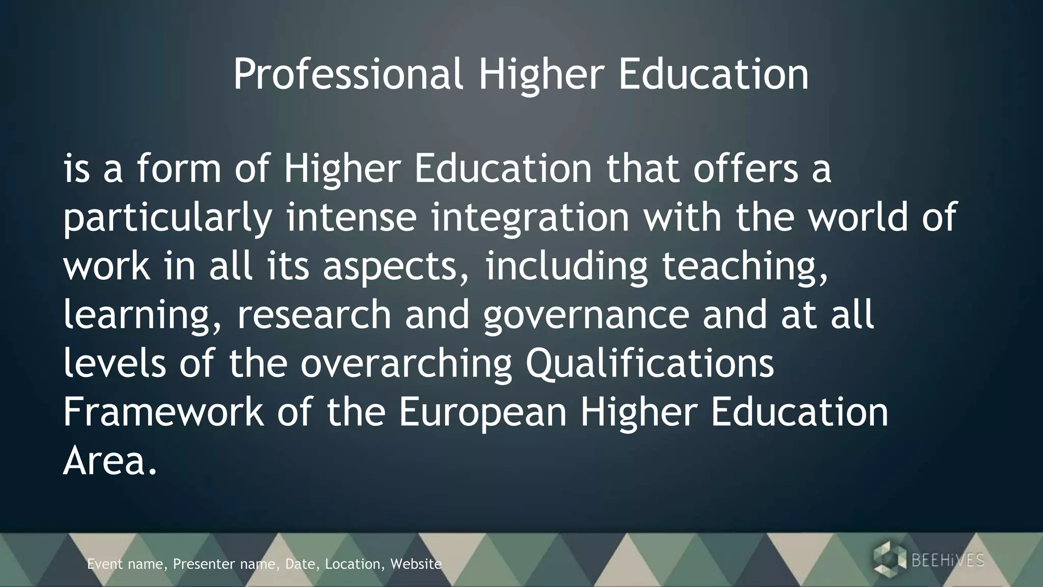 Event name, Presenter name, Date, Location, Website
Professional Higher Education
is a form of Higher Education that offers a
particularly intense integration with the world of
work in all its aspects, including teaching,
learning, research and governance and at all
levels of the overarching Qualifications
Framework of the European Higher Education
Area.
 