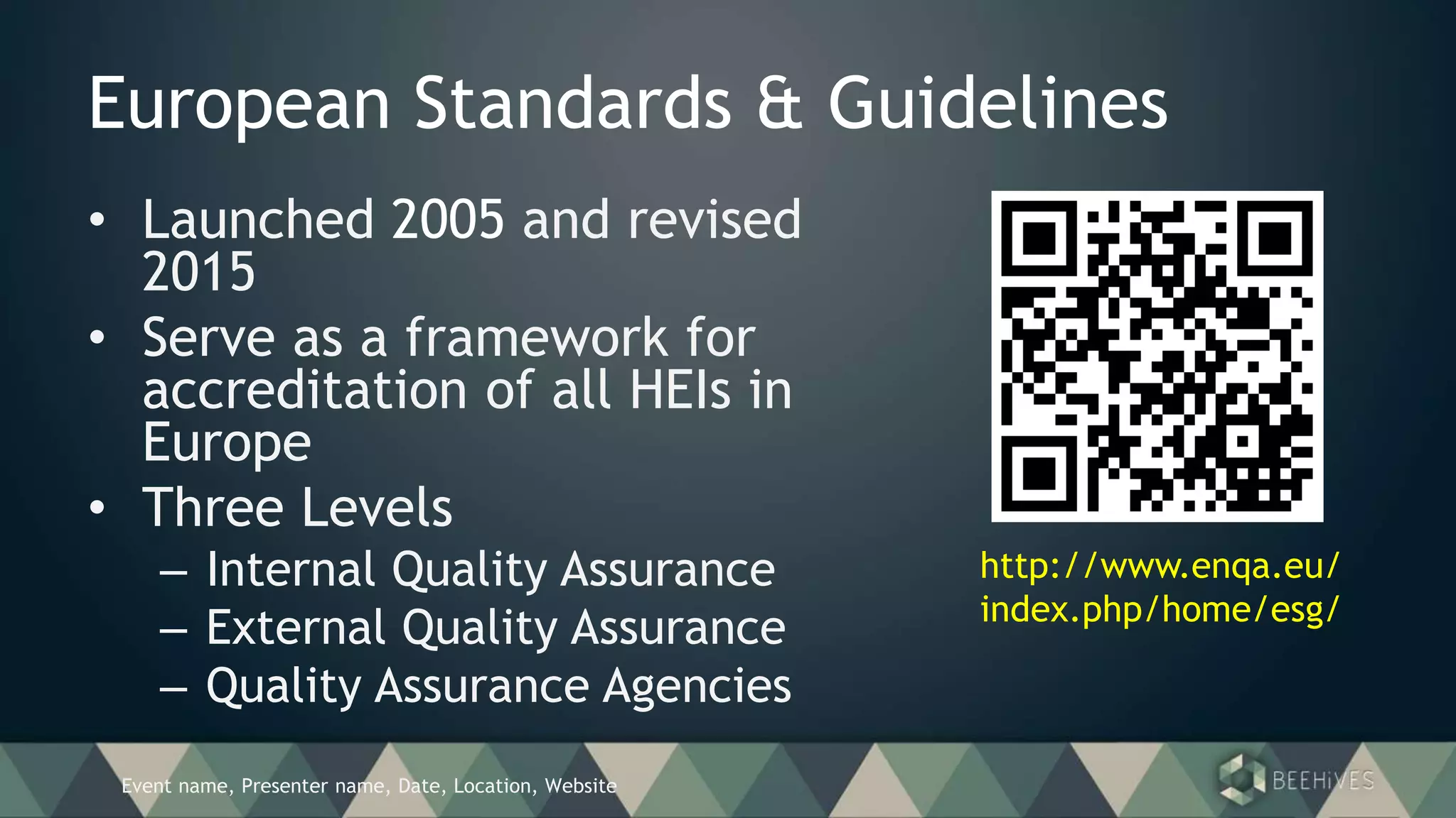 Event name, Presenter name, Date, Location, Website
European Standards & Guidelines
• Launched 2005 and revised
2015
• Serve as a framework for
accreditation of all HEIs in
Europe
• Three Levels
– Internal Quality Assurance
– External Quality Assurance
– Quality Assurance Agencies
http://www.enqa.eu/
index.php/home/esg/
 