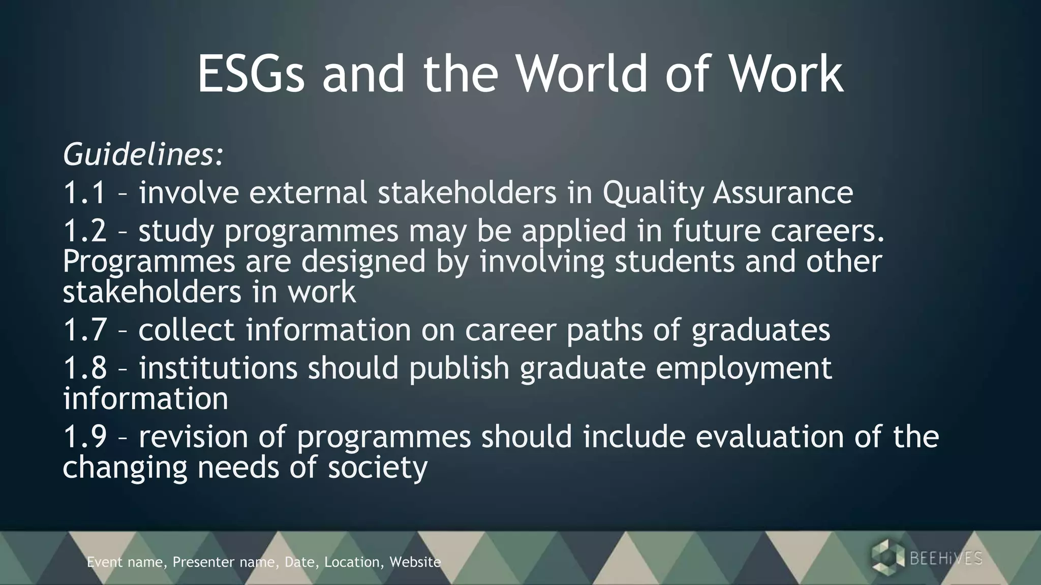 Event name, Presenter name, Date, Location, Website
ESGs and the World of Work
Guidelines:
1.1 – involve external stakeholders in Quality Assurance
1.2 – study programmes may be applied in future careers.
Programmes are designed by involving students and other
stakeholders in work
1.7 – collect information on career paths of graduates
1.8 – institutions should publish graduate employment
information
1.9 – revision of programmes should include evaluation of the
changing needs of society
 