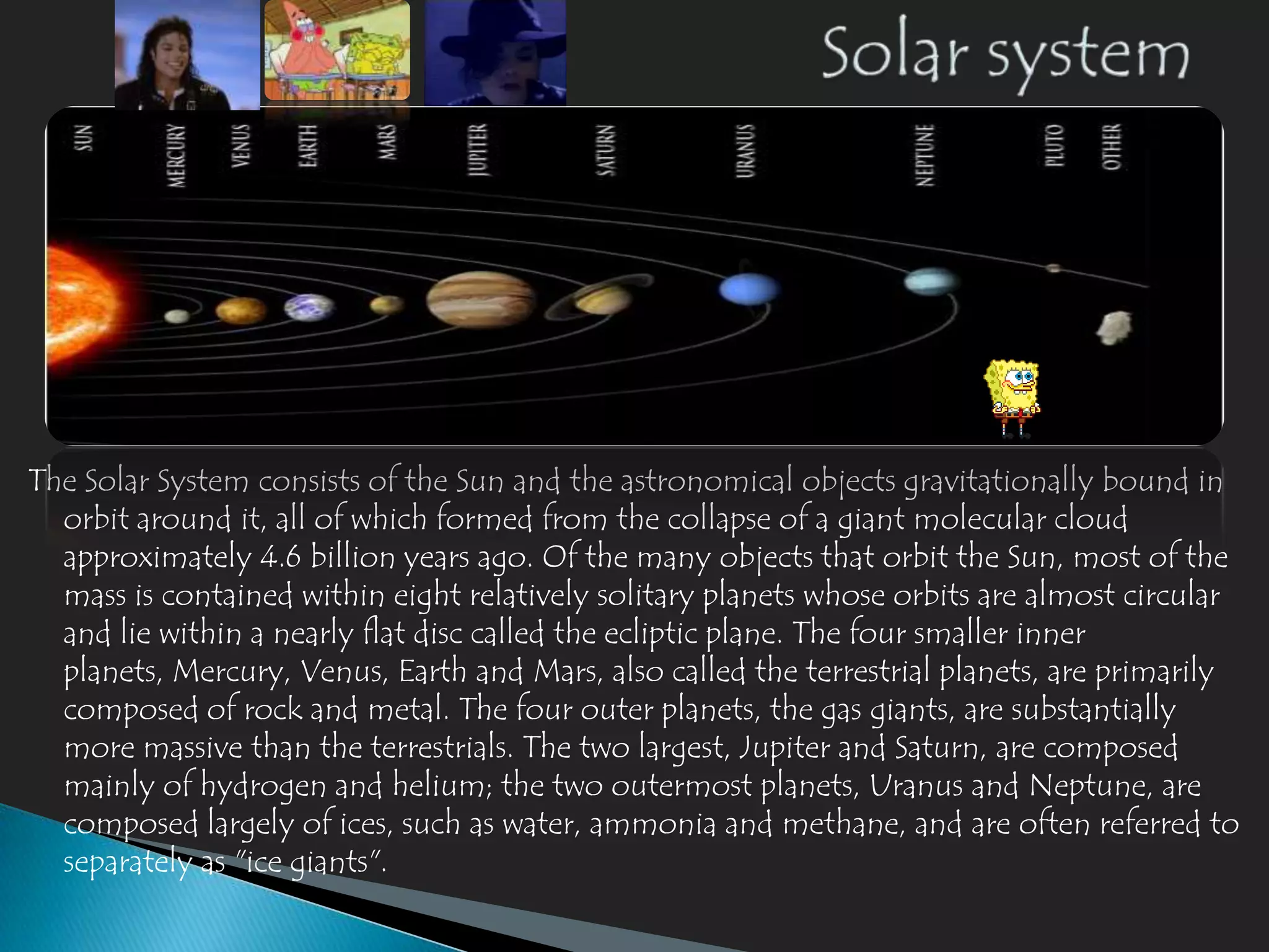 The Solar System consists of the Sun and the astronomical objects gravitationally bound in
  orbit around it, all of which formed from the collapse of a giant molecular cloud
  approximately 4.6 billion years ago. Of the many objects that orbit the Sun, most of the
  mass is contained within eight relatively solitary planets whose orbits are almost circular
  and lie within a nearly flat disc called the ecliptic plane. The four smaller inner
  planets, Mercury, Venus, Earth and Mars, also called the terrestrial planets, are primarily
  composed of rock and metal. The four outer planets, the gas giants, are substantially
  more massive than the terrestrials. The two largest, Jupiter and Saturn, are composed
  mainly of hydrogen and helium; the two outermost planets, Uranus and Neptune, are
  composed largely of ices, such as water, ammonia and methane, and are often referred to
  separately as "ice giants".
 