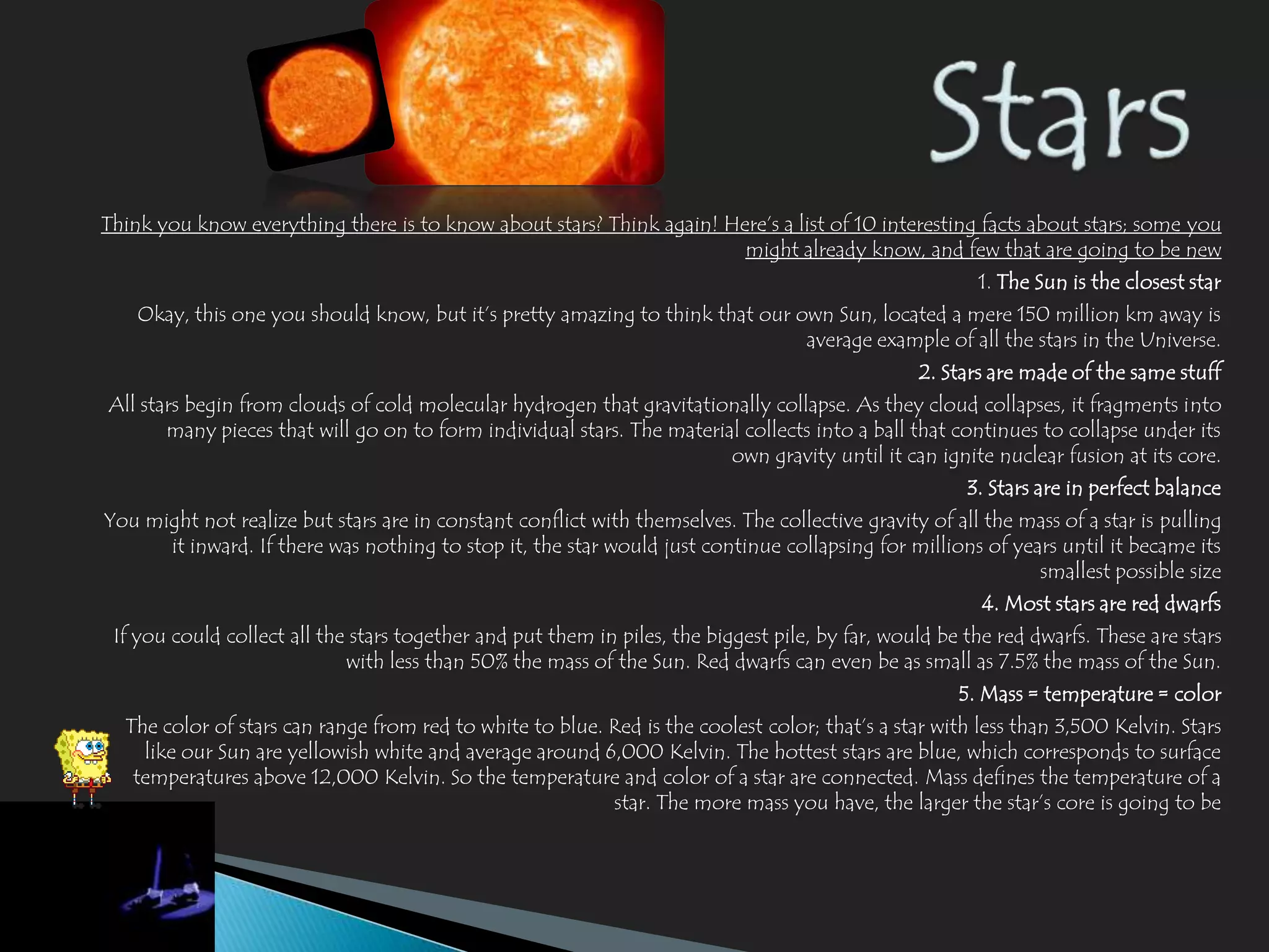 Think you know everything there is to know about stars? Think again! Here’s a list of 10 interesting facts about stars; some you
                                                                       might already know, and few that are going to be new
                                                                                                        1. The Sun is the closest star
    Okay, this one you should know, but it’s pretty amazing to think that our own Sun, located a mere 150 million km away is
                                                                               average example of all the stars in the Universe.
                                                                                                 2. Stars are made of the same stuff
All stars begin from clouds of cold molecular hydrogen that gravitationally collapse. As they cloud collapses, it fragments into
       many pieces that will go on to form individual stars. The material collects into a ball that continues to collapse under its
                                                                        own gravity until it can ignite nuclear fusion at its core.
                                                                                                       3. Stars are in perfect balance
You might not realize but stars are in constant conflict with themselves. The collective gravity of all the mass of a star is pulling
      it inward. If there was nothing to stop it, the star would just continue collapsing for millions of years until it became its
                                                                                                             smallest possible size
                                                                                                         4. Most stars are red dwarfs
 If you could collect all the stars together and put them in piles, the biggest pile, by far, would be the red dwarfs. These are stars
                             with less than 50% the mass of the Sun. Red dwarfs can even be as small as 7.5% the mass of the Sun.
                                                                                                      5. Mass = temperature = color
  The color of stars can range from red to white to blue. Red is the coolest color; that’s a star with less than 3,500 Kelvin. Stars
    like our Sun are yellowish white and average around 6,000 Kelvin. The hottest stars are blue, which corresponds to surface
   temperatures above 12,000 Kelvin. So the temperature and color of a star are connected. Mass defines the temperature of a
                                                          star. The more mass you have, the larger the star’s core is going to be
 