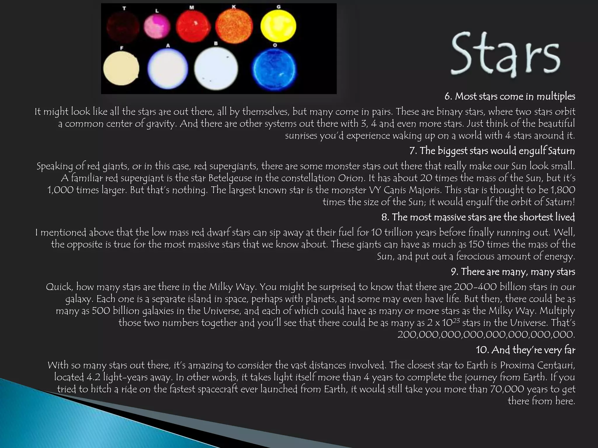 6. Most stars come in multiples
It might look like all the stars are out there, all by themselves, but many come in pairs. These are binary stars, where two stars orbit
      a common center of gravity. And there are other systems out there with 3, 4 and even more stars. Just think of the beautiful
                                                                sunrises you’d experience waking up on a world with 4 stars around it.
                                                                                              7. The biggest stars would engulf Saturn
Speaking of red giants, or in this case, red supergiants, there are some monster stars out there that really make our Sun look small.
     A familiar red supergiant is the star Betelgeuse in the constellation Orion. It has about 20 times the mass of the Sun, but it’s
  1,000 times larger. But that’s nothing. The largest known star is the monster VY Canis Majoris. This star is thought to be 1,800
                                                                        times the size of the Sun; it would engulf the orbit of Saturn!
                                                                                       8. The most massive stars are the shortest lived
I mentioned above that the low mass red dwarf stars can sip away at their fuel for 10 trillion years before finally running out. Well,
   the opposite is true for the most massive stars that we know about. These giants can have as much as 150 times the mass of the
                                                                                    Sun, and put out a ferocious amount of energy.
                                                                                                        9. There are many, many stars
  Quick, how many stars are there in the Milky Way. You might be surprised to know that there are 200-400 billion stars in our
      galaxy. Each one is a separate island in space, perhaps with planets, and some may even have life. But then, there could be as
   many as 500 billion galaxies in the Universe, and each of which could have as many or more stars as the Milky Way. Multiply
                   those two numbers together and you’ll see that there could be as many as 2 x 1023 stars in the Universe. That’s
                                                                                       200,000,000,000,000,000,000,000.
                                                                                                               10. And they’re very far
   With so many stars out there, it’s amazing to consider the vast distances involved. The closest star to Earth is Proxima Centauri,
    located 4.2 light-years away. In other words, it takes light itself more than 4 years to complete the journey from Earth. If you
     tried to hitch a ride on the fastest spacecraft ever launched from Earth, it would still take you more than 70,000 years to get
                                                                                                                      there from here.
 