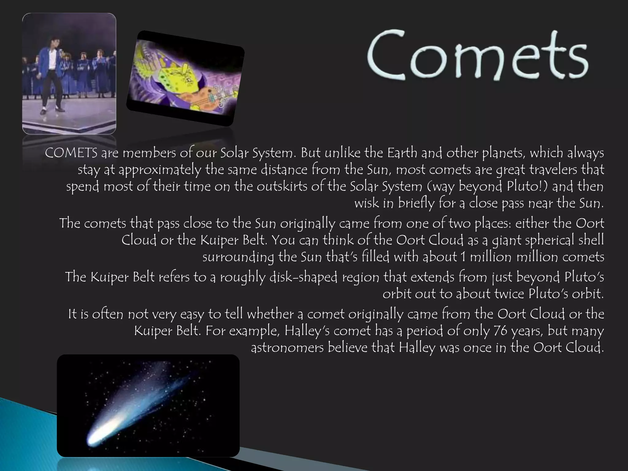 COMETS are members of our Solar System. But unlike the Earth and other planets, which always
     stay at approximately the same distance from the Sun, most comets are great travelers that
   spend most of their time on the outskirts of the Solar System (way beyond Pluto!) and then
                                                      wisk in briefly for a close pass near the Sun.
  The comets that pass close to the Sun originally came from one of two places: either the Oort
              Cloud or the Kuiper Belt. You can think of the Oort Cloud as a giant spherical shell
                            surrounding the Sun that's filled with about 1 million million comets
   The Kuiper Belt refers to a roughly disk-shaped region that extends from just beyond Pluto's
                                                            orbit out to about twice Pluto's orbit.
   It is often not very easy to tell whether a comet originally came from the Oort Cloud or the
                Kuiper Belt. For example, Halley's comet has a period of only 76 years, but many
                                     astronomers believe that Halley was once in the Oort Cloud.
 