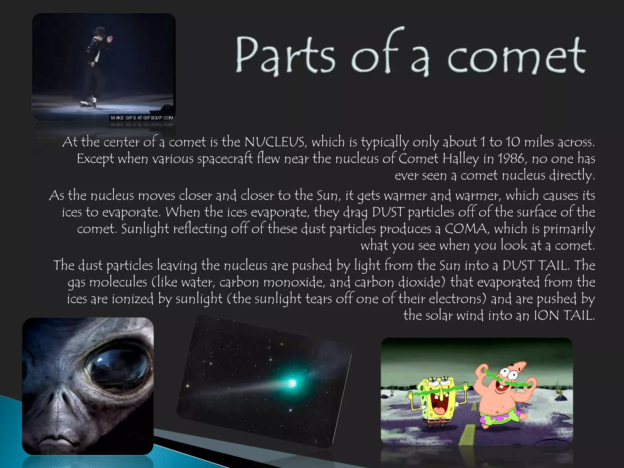 At the center of a comet is the NUCLEUS, which is typically only about 1 to 10 miles across.
     Except when various spacecraft flew near the nucleus of Comet Halley in 1986, no one has
                                                              ever seen a comet nucleus directly.
As the nucleus moves closer and closer to the Sun, it gets warmer and warmer, which causes its
 ices to evaporate. When the ices evaporate, they drag DUST particles off of the surface of the
     comet. Sunlight reflecting off of these dust particles produces a COMA, which is primarily
                                                         what you see when you look at a comet.
The dust particles leaving the nucleus are pushed by light from the Sun into a DUST TAIL. The
   gas molecules (like water, carbon monoxide, and carbon dioxide) that evaporated from the
   ices are ionized by sunlight (the sunlight tears off one of their electrons) and are pushed by
                                                                the solar wind into an ION TAIL.
 