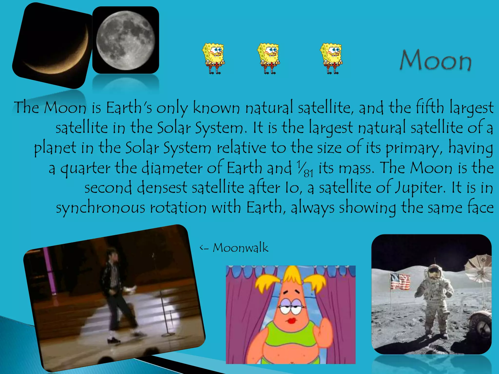 The Moon is Earth's only known natural satellite, and the fifth largest
     satellite in the Solar System. It is the largest natural satellite of a
  planet in the Solar System relative to the size of its primary, having
    a quarter the diameter of Earth and 1⁄81 its mass. The Moon is the
          second densest satellite after Io, a satellite of Jupiter. It is in
     synchronous rotation with Earth, always showing the same face

                             <- Moonwalk
 